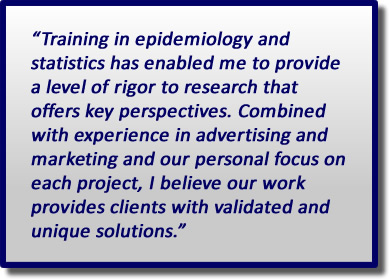 Training in epidemiology and statistics has enabled me to provide a level of rigor to research that offers key perspectives. Combined with experience in advertising marketing and our personal focus on each project, I believe our work provides clients with validated and unique solutions.
